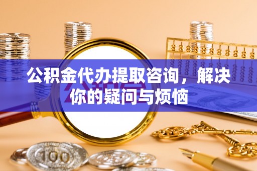 临猗公积金代办提取咨询，解决你的疑问与烦恼