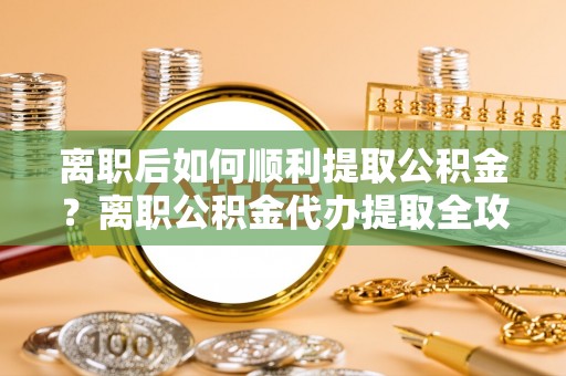 临猗离职后如何顺利提取公积金？离职公积金代办提取全攻略