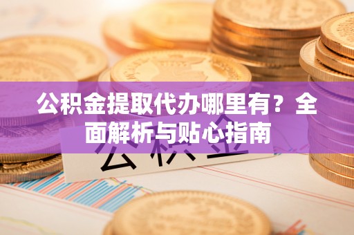 临猗公积金提取代办哪里有？全面解析与贴心指南