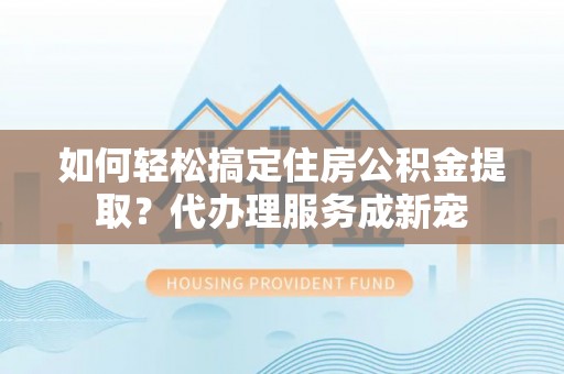 临猗如何轻松搞定住房公积金提取？代办理服务成新宠