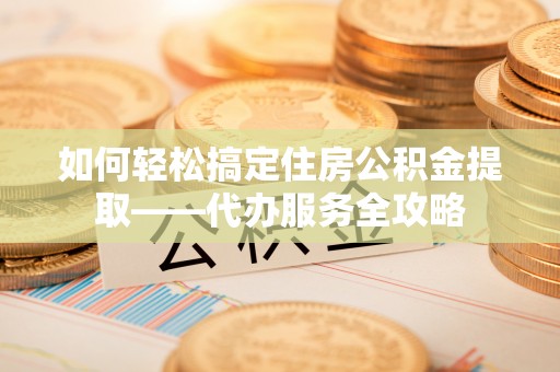 临猗如何轻松搞定住房公积金提取——代办服务全攻略