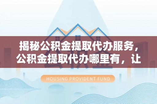 临猗揭秘公积金提取代办服务，公积金提取代办哪里有，让你省时省心的解决方案