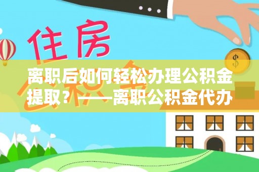 临猗离职后如何轻松办理公积金提取？——离职公积金代办提取服务详解
