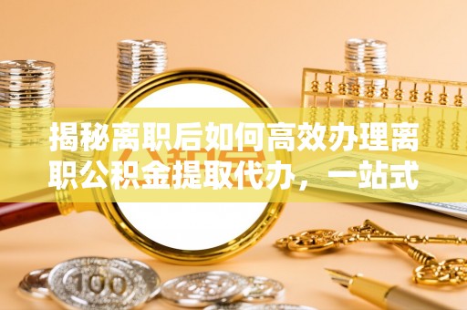 临猗揭秘离职后如何高效办理离职公积金提取代办，一站式服务全解析