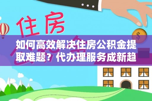 临猗如何高效解决住房公积金提取难题？代办理服务成新趋势