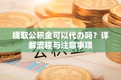 临猗提取公积金可以代办吗？详解流程与注意事项
