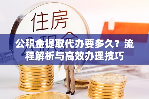 临猗公积金提取代办要多久？流程解析与高效办理技巧