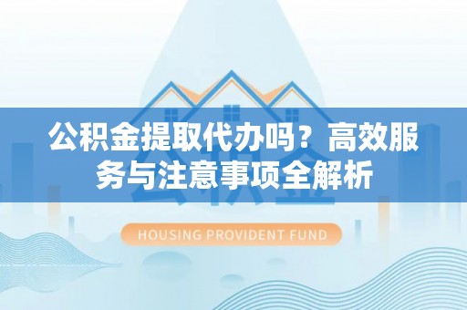 临猗公积金提取代办吗？高效服务与注意事项全解析