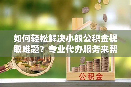临猗如何轻松解决小额公积金提取难题？专业代办服务来帮忙