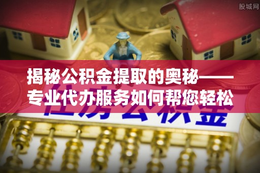 临猗揭秘公积金提取的奥秘——专业代办服务如何帮您轻松搞定