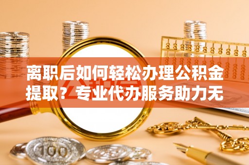 临猗离职后如何轻松办理公积金提取？专业代办服务助力无忧