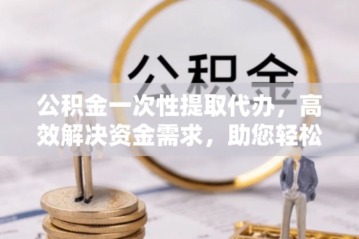 临猗公积金一次性提取代办，高效解决资金需求，助您轻松应对生活难题