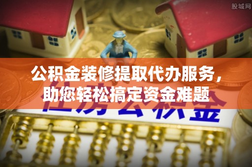 临猗公积金装修提取代办服务，助您轻松搞定资金难题