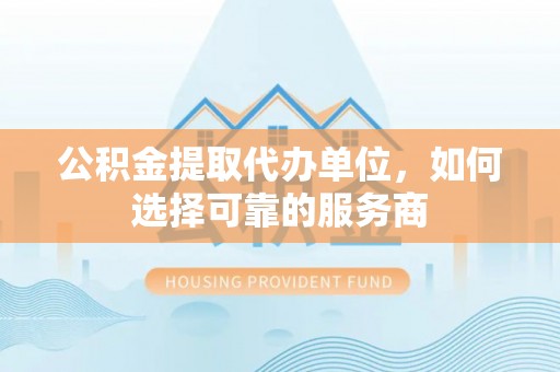 临猗公积金提取代办单位，如何选择可靠的服务商