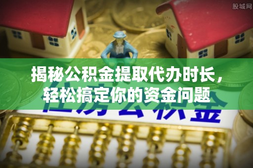 临猗揭秘公积金提取代办时长，轻松搞定你的资金问题