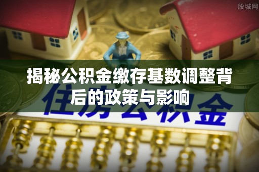 临猗揭秘公积金缴存基数调整背后的政策与影响