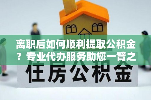 临猗离职后如何顺利提取公积金？专业代办服务助您一臂之力