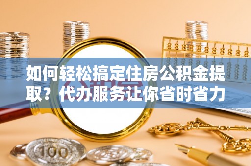 临猗如何轻松搞定住房公积金提取？代办服务让你省时省力