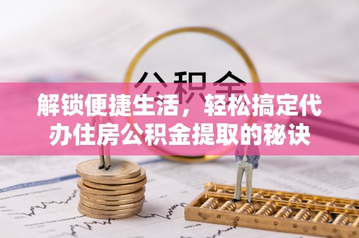 临猗解锁便捷生活，轻松搞定代办住房公积金提取的秘诀
