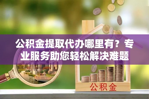 临猗公积金提取代办哪里有？专业服务助您轻松解决难题