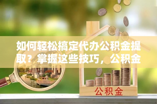 临猗如何轻松搞定代办公积金提取？掌握这些技巧，公积金到手不是梦！