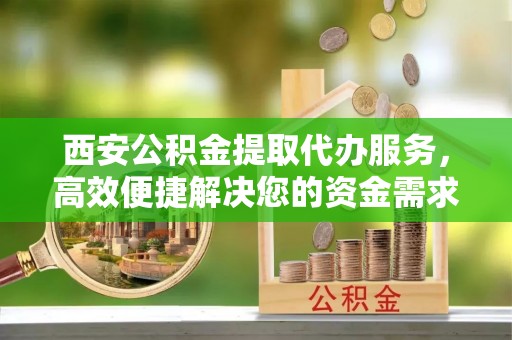 临猗西安公积金提取代办服务，高效便捷解决您的资金需求