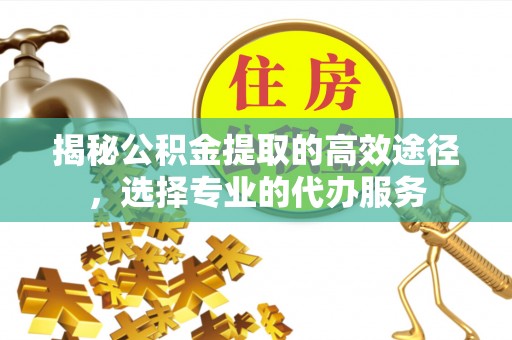 临猗揭秘公积金提取的高效途径，选择专业的代办服务