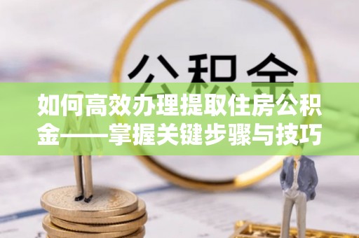 临猗如何高效办理提取住房公积金——掌握关键步骤与技巧