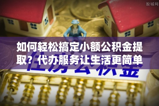 临猗如何轻松搞定小额公积金提取？代办服务让生活更简单