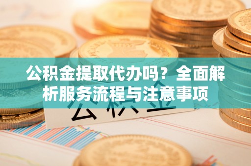 临猗公积金提取代办吗？全面解析服务流程与注意事项