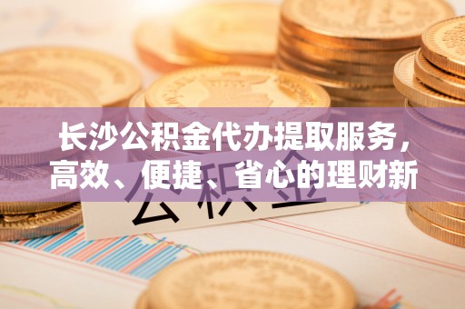 临猗长沙公积金代办提取服务，高效、便捷、省心的理财新选择