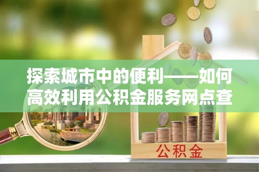临猗探索城市中的便利——如何高效利用公积金服务网点查询功能