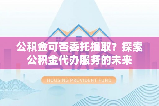 临猗公积金可否委托提取？探索公积金代办服务的未来